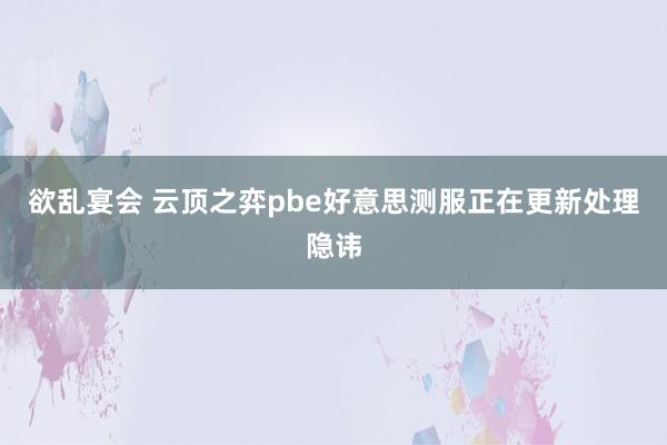 欲乱宴会 云顶之弈pbe好意思测服正在更新处理隐讳