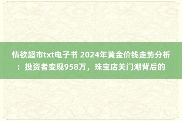 情欲超市txt电子书 2024年黄金价钱走势分析：投资者变现958万，珠宝店关门潮背后的