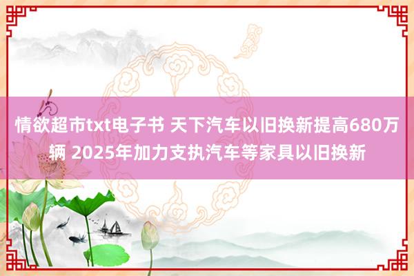 情欲超市txt电子书 天下汽车以旧换新提高680万辆 2025年加力支执汽车等家具以旧换新