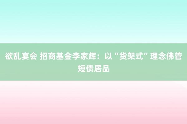 欲乱宴会 招商基金李家辉：以“货架式”理念佛管短债居品