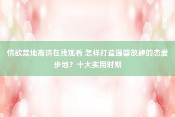 情欲禁地高清在线观看 怎样打造温馨放肆的恋爱步地？十大实用时期
