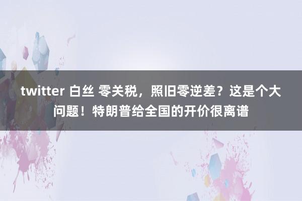 twitter 白丝 零关税，照旧零逆差？这是个大问题！特朗普给全国的开价很离谱