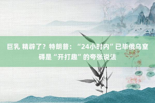 巨乳 精辟了？特朗普：“24小时内”已毕俄乌窒碍是“开打趣”的夸张说法