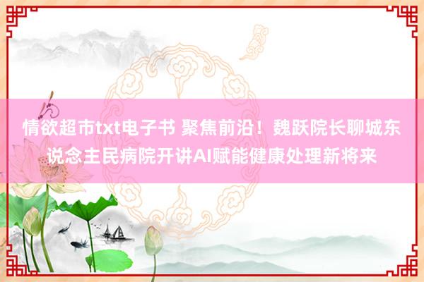 情欲超市txt电子书 聚焦前沿！魏跃院长聊城东说念主民病院开讲AI赋能健康处理新将来